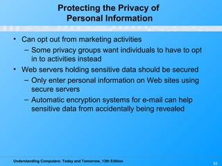 Understanding Computers: Today and Tomorrow, 13th Edition
33
Protecting the Privacy of
Personal Information
• Can opt out from marketing activities
– Some privacy groups want individuals to have to opt
in to activities instead
• Web servers holding sensitive data should be secured
– Only enter personal information on Web sites using
secure servers
– Automatic encryption systems for e-mail can help
sensitive data from accidentally being revealed
 