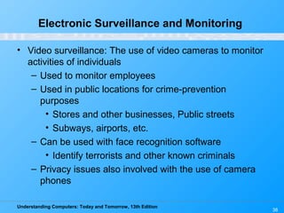 Understanding Computers: Today and Tomorrow, 13th Edition
38
Electronic Surveillance and Monitoring
• Video surveillance: The use of video cameras to monitor
activities of individuals
– Used to monitor employees
– Used in public locations for crime-prevention
purposes
• Stores and other businesses, Public streets
• Subways, airports, etc.
– Can be used with face recognition software
• Identify terrorists and other known criminals
– Privacy issues also involved with the use of camera
phones
 