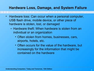 Understanding Computers: Today and Tomorrow, 13th Edition
4
Hardware Loss, Damage, and System Failure
• Hardware loss: Can occur when a personal computer,
USB flash drive, mobile device, or other piece of
hardware is stolen, lost, or damaged
– Hardware theft: When hardware is stolen from an
individual or an organization
• Often stolen from homes, businesses, cars,
airports, hotels, etc.
• Often occurs for the value of the hardware, but
increasingly for the information that might be
contained on the hardware
 