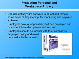 Understanding Computers: Today and Tomorrow, 13th Edition
42
Protecting Personal and
Workspace Privacy
• Can use antispyware software to detect and remove
some types of illegal computer monitoring and spyware
software
• Employers have a responsibility to keep employee and
customer information private and secured
• Employees should be familiar with their company’s
employee policy and avoid
personal activities at work
 