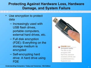 Understanding Computers: Today and Tomorrow, 13th Edition
7
• Use encryption to protect
data
– Increasingly used with
USB flash drives,
portable computers,
external hard drives, etc.
– Full disk encryption
(FDE): Everything on the
storage medium is
encrypted
– Self-encrypting hard
drive: A hard drive using
FDE
Protecting Against Hardware Loss, Hardware
Damage, and System Failure
 