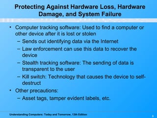 Understanding Computers: Today and Tomorrow, 13th Edition
8
• Computer tracking software: Used to find a computer or
other device after it is lost or stolen
– Sends out identifying data via the Internet
– Law enforcement can use this data to recover the
device
– Stealth tracking software: The sending of data is
transparent to the user
– Kill switch: Technology that causes the device to self-
destruct
• Other precautions:
– Asset tags, tamper evident labels, etc.
Protecting Against Hardware Loss, Hardware
Damage, and System Failure
 
