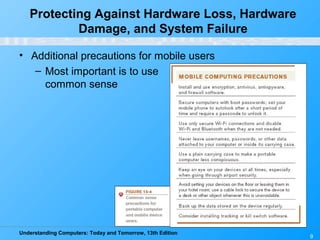 Understanding Computers: Today and Tomorrow, 13th Edition
9
• Additional precautions for mobile users
– Most important is to use
common sense
Protecting Against Hardware Loss, Hardware
Damage, and System Failure
 