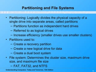 Understanding Computers: Today and Tomorrow, 13th Edition
13
Partitioning and File Systems
• Partitioning: Logically divides the physical capacity of a
single drive into separate areas, called partitions
– Partitions function as independent hard drives
– Referred to as logical drives
– Increase efficiency (smaller drives use smaller clusters)
• Partitions used to:
– Create a recovery partition
– Create a new logical drive for data
– Create a dual boot system
• File system: Determines the cluster size, maximum drive
size, and maximum file size
– FAT, FAT32, and NTFS
 