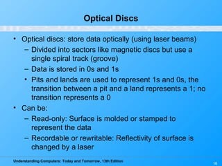 Understanding Computers: Today and Tomorrow, 13th Edition
16
Optical Discs
• Optical discs: store data optically (using laser beams)
– Divided into sectors like magnetic discs but use a
single spiral track (groove)
– Data is stored in 0s and 1s
• Pits and lands are used to represent 1s and 0s, the
transition between a pit and a land represents a 1; no
transition represents a 0
• Can be:
– Read-only: Surface is molded or stamped to
represent the data
– Recordable or rewritable: Reflectivity of surface is
changed by a laser
 
