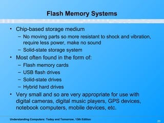 Understanding Computers: Today and Tomorrow, 13th Edition
20
Flash Memory Systems
• Chip-based storage medium
– No moving parts so more resistant to shock and vibration,
require less power, make no sound
– Solid-state storage system
• Most often found in the form of:
– Flash memory cards
– USB flash drives
– Solid-state drives
– Hybrid hard drives
• Very small and so are very appropriate for use with
digital cameras, digital music players, GPS devices,
notebook computers, mobile devices, etc.
 