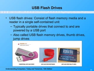 Understanding Computers: Today and Tomorrow, 13th Edition
23
USB Flash Drives
• USB flash drives: Consist of flash memory media and a
reader in a single self-contained unit
– Typically portable drives that connect to and are
powered by a USB port
– Also called USB flash memory drives, thumb drives,
jump drives
 