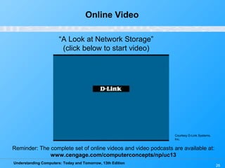 Understanding Computers: Today and Tomorrow, 13th Edition
26
Online Video
“A Look at Network Storage”
(click below to start video)
Reminder: The complete set of online videos and video podcasts are available at:
www.cengage.com/computerconcepts/np/uc13
Courtesy D-Link Systems,
Inc.
 