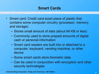 Understanding Computers: Today and Tomorrow, 13th Edition
27
Smart Cards
• Smart card: Credit card-sized piece of plastic that
contains some computer circuitry (processor, memory,
and storage)
– Stores small amount of data (about 64 KB or less)
– Commonly used to store prepaid amounts of digital
cash or personal information
– Smart card readers are built into or attached to a
computer, keyboard, vending machine, or other
device
– Some smart cards store biometric data
– Can be used in conjunction with encryption and other
security technologies
 