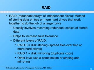 Understanding Computers: Today and Tomorrow, 13th Edition
32
RAID
• RAID (redundant arrays of independent discs): Method
of storing data on two or more hard drives that work
together to do the job of a larger drive
– Usually involves recording redundant copies of stored
data
– Helps to increase fault tolerance
– Different levels of RAID:
• RAID 0 = disk striping (spread files over two or
more hard drives)
• RAID 1 = disk mirroring (duplicate copy)
• Other level use a combination or striping and
mirroring
 