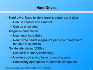 Understanding Computers: Today and Tomorrow, 13th Edition
6
Hard Drives
• Hard drive: Used to store most programs and data
– Can be internal and external
– Can be encrypted
• Magnetic hard drives
– Use metal hard disks
– Read/write heads magnetize particles to represent
the data’s 0s and 1s
• Solid-state drives (SSDs)
– Use flash memory technology
– Use less power and have no moving parts
– Particularly appropriate for portable computers
 
