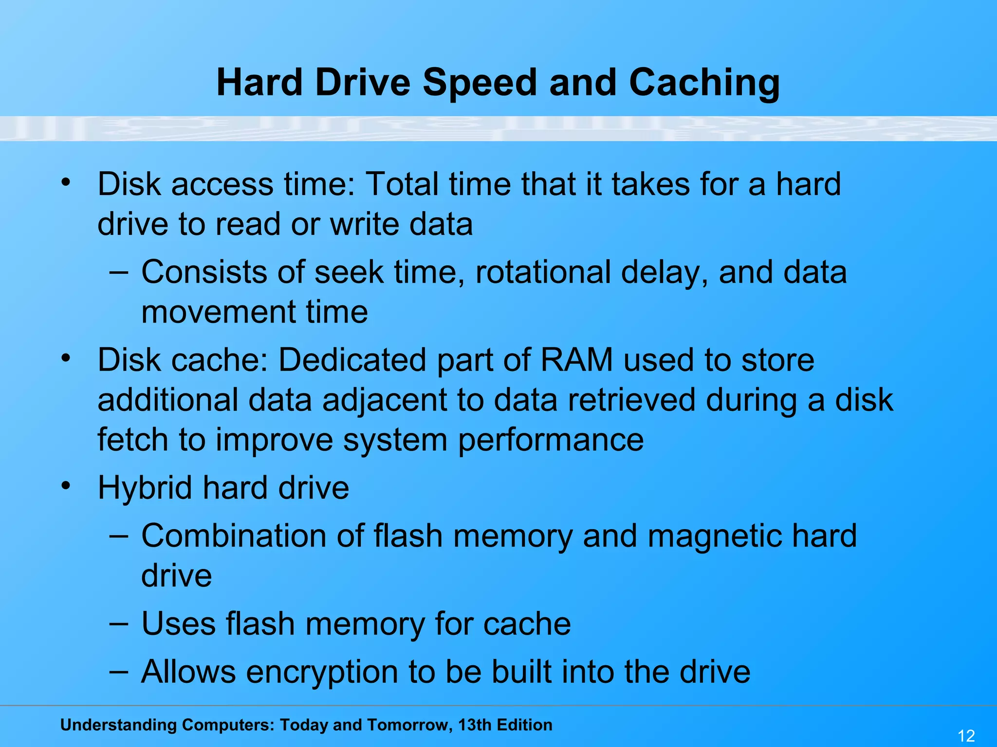 Understanding Computers: Today and Tomorrow, 13th Edition
12
Hard Drive Speed and Caching
• Disk access time: Total time that it takes for a hard
drive to read or write data
– Consists of seek time, rotational delay, and data
movement time
• Disk cache: Dedicated part of RAM used to store
additional data adjacent to data retrieved during a disk
fetch to improve system performance
• Hybrid hard drive
– Combination of flash memory and magnetic hard
drive
– Uses flash memory for cache
– Allows encryption to be built into the drive
 