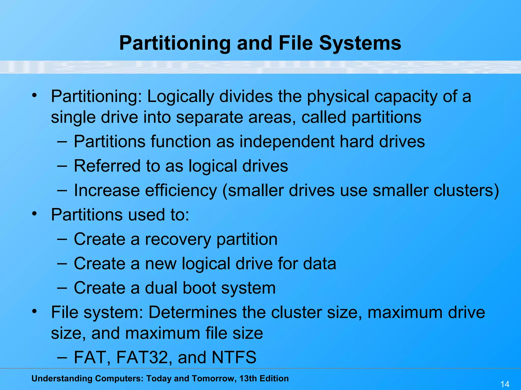 Understanding Computers: Today and Tomorrow, 13th Edition
14
Partitioning and File Systems
• Partitioning: Logically divides the physical capacity of a
single drive into separate areas, called partitions
– Partitions function as independent hard drives
– Referred to as logical drives
– Increase efficiency (smaller drives use smaller clusters)
• Partitions used to:
– Create a recovery partition
– Create a new logical drive for data
– Create a dual boot system
• File system: Determines the cluster size, maximum drive
size, and maximum file size
– FAT, FAT32, and NTFS
 