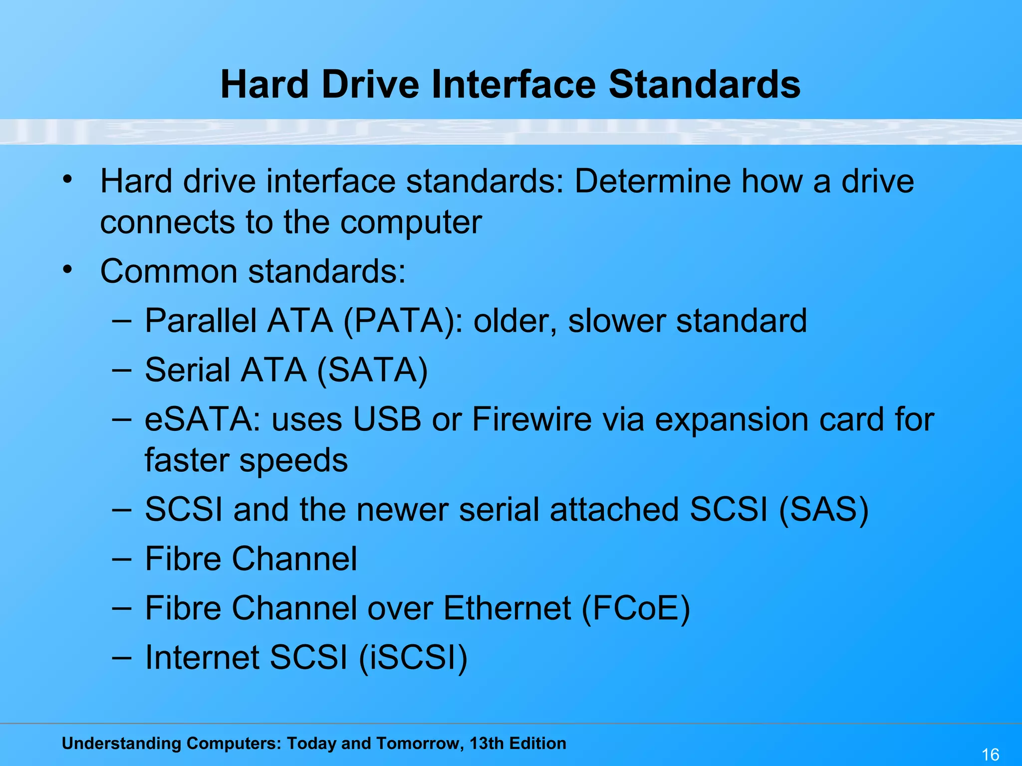 Understanding Computers: Today and Tomorrow, 13th Edition
16
Hard Drive Interface Standards
• Hard drive interface standards: Determine how a drive
connects to the computer
• Common standards:
– Parallel ATA (PATA): older, slower standard
– Serial ATA (SATA)
– eSATA: uses USB or Firewire via expansion card for
faster speeds
– SCSI and the newer serial attached SCSI (SAS)
– Fibre Channel
– Fibre Channel over Ethernet (FCoE)
– Internet SCSI (iSCSI)
 
