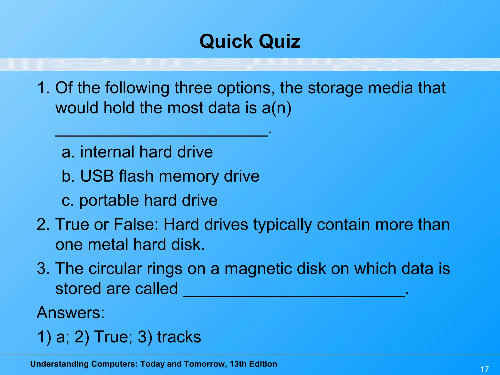 Understanding Computers: Today and Tomorrow, 13th Edition
17
Quick Quiz
1. Of the following three options, the storage media that
would hold the most data is a(n)
_______________________.
a. internal hard drive
b. USB flash memory drive
c. portable hard drive
2. True or False: Hard drives typically contain more than
one metal hard disk.
3. The circular rings on a magnetic disk on which data is
stored are called ________________________.
Answers:
1) a; 2) True; 3) tracks
 