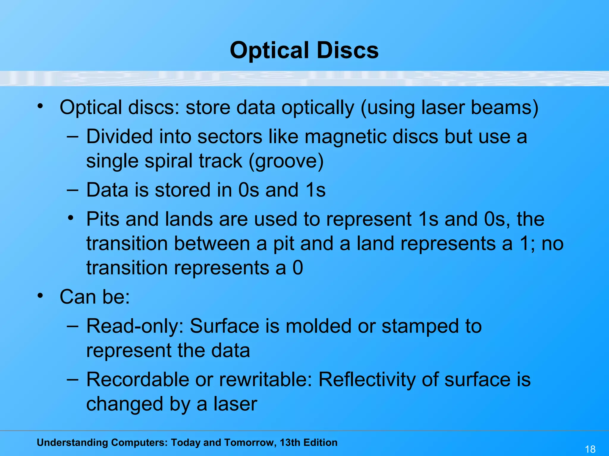 Understanding Computers: Today and Tomorrow, 13th Edition
18
Optical Discs
• Optical discs: store data optically (using laser beams)
– Divided into sectors like magnetic discs but use a
single spiral track (groove)
– Data is stored in 0s and 1s
• Pits and lands are used to represent 1s and 0s, the
transition between a pit and a land represents a 1; no
transition represents a 0
• Can be:
– Read-only: Surface is molded or stamped to
represent the data
– Recordable or rewritable: Reflectivity of surface is
changed by a laser
 