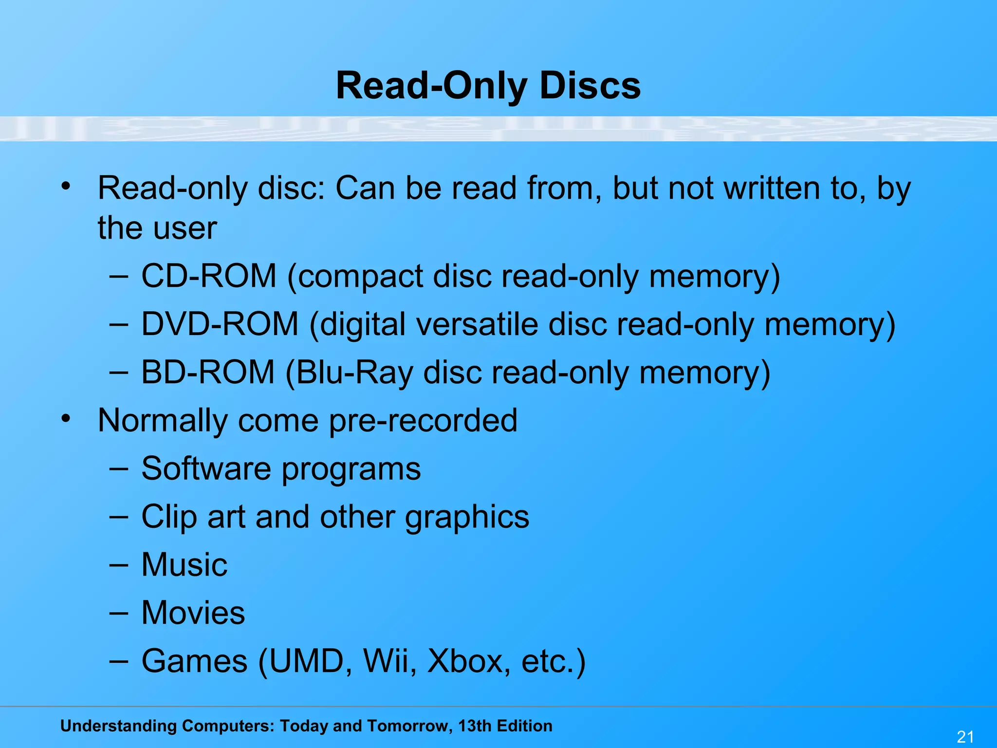 Understanding Computers: Today and Tomorrow, 13th Edition
21
Read-Only Discs
• Read-only disc: Can be read from, but not written to, by
the user
– CD-ROM (compact disc read-only memory)
– DVD-ROM (digital versatile disc read-only memory)
– BD-ROM (Blu-Ray disc read-only memory)
• Normally come pre-recorded
– Software programs
– Clip art and other graphics
– Music
– Movies
– Games (UMD, Wii, Xbox, etc.)
 