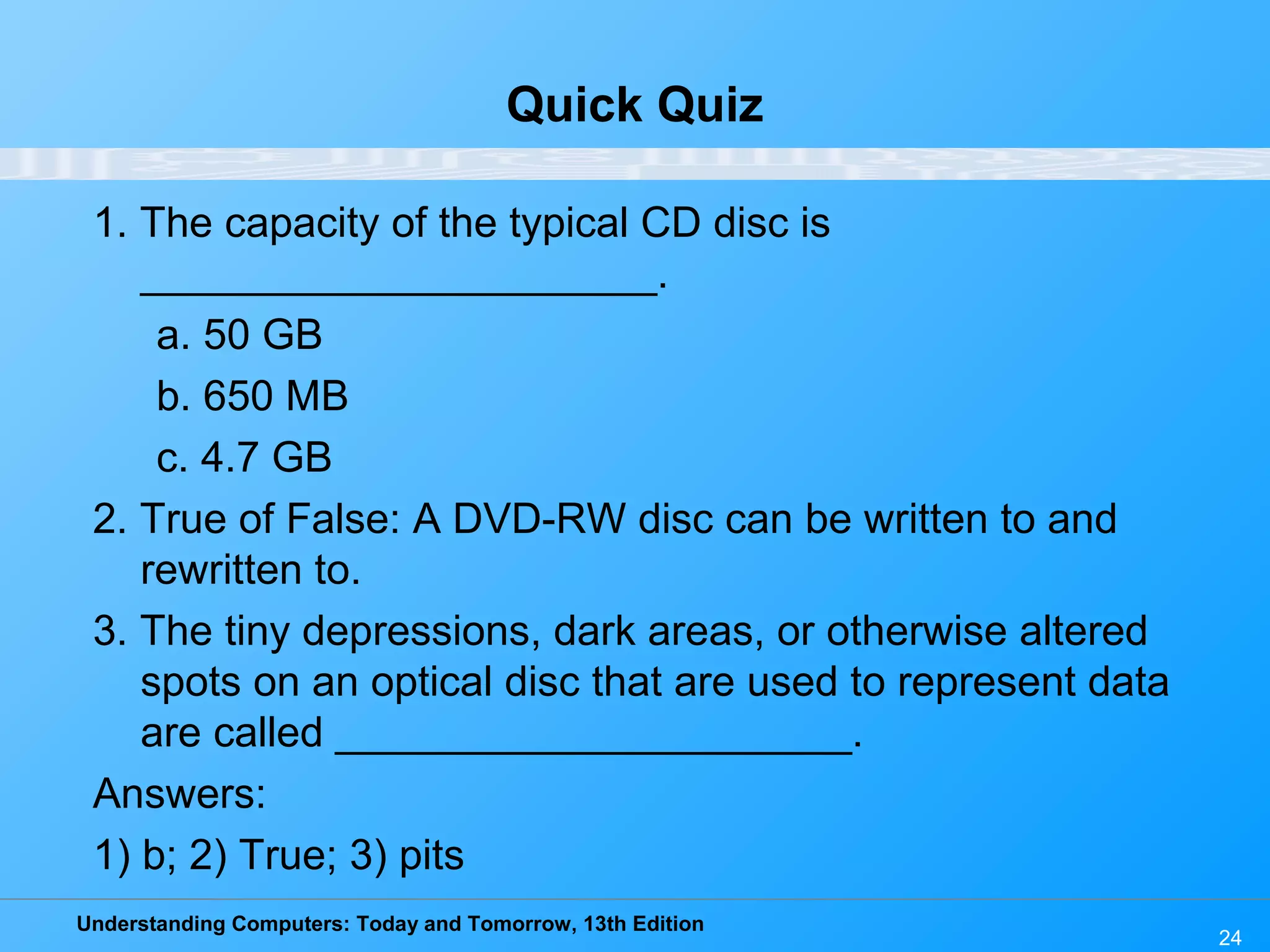Understanding Computers: Today and Tomorrow, 13th Edition
24
Quick Quiz
1. The capacity of the typical CD disc is
______________________.
a. 50 GB
b. 650 MB
c. 4.7 GB
2. True of False: A DVD-RW disc can be written to and
rewritten to.
3. The tiny depressions, dark areas, or otherwise altered
spots on an optical disc that are used to represent data
are called ______________________.
Answers:
1) b; 2) True; 3) pits
 
