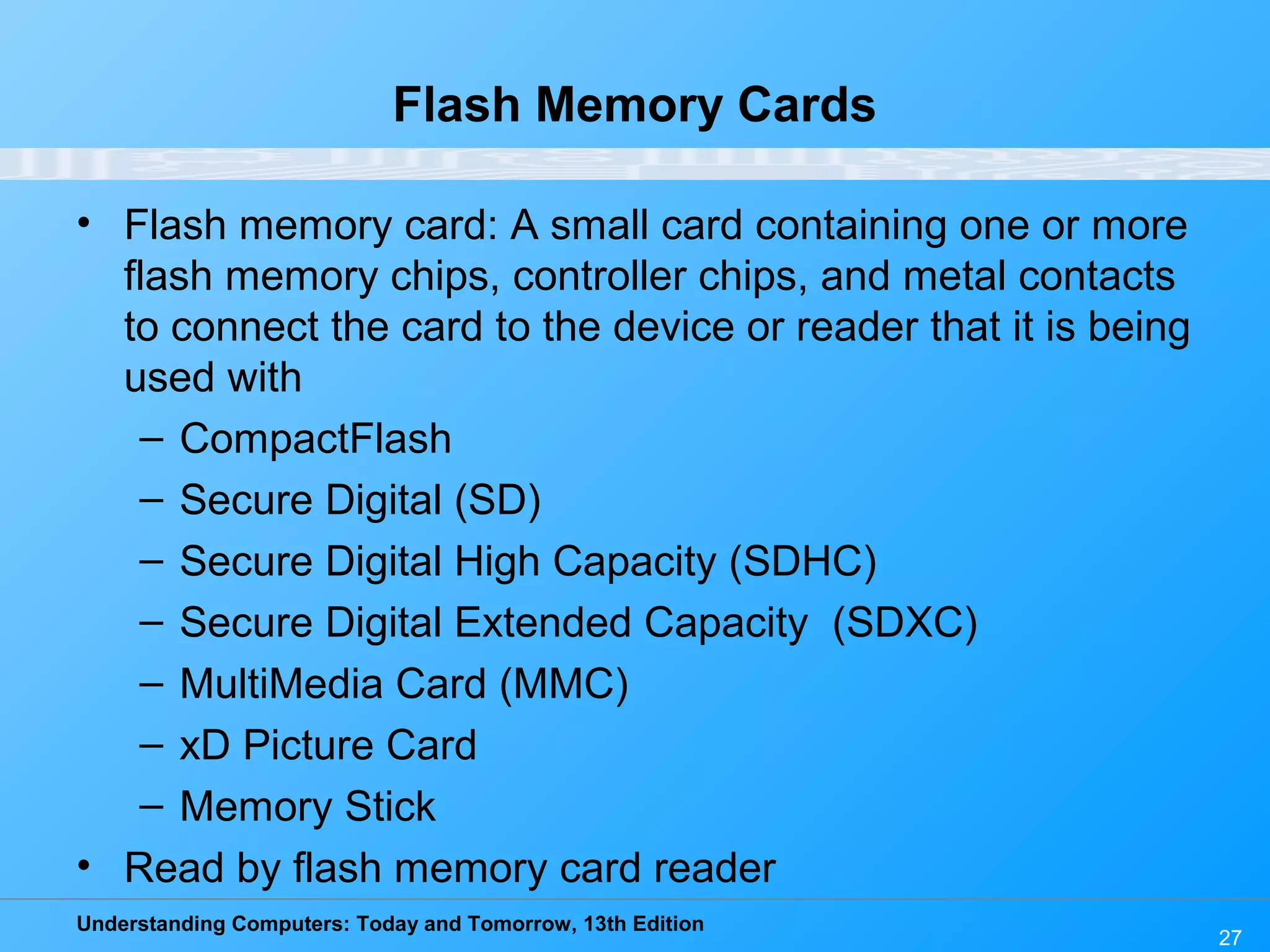 Understanding Computers: Today and Tomorrow, 13th Edition
27
Flash Memory Cards
• Flash memory card: A small card containing one or more
flash memory chips, controller chips, and metal contacts
to connect the card to the device or reader that it is being
used with
– CompactFlash
– Secure Digital (SD)
– Secure Digital High Capacity (SDHC)
– Secure Digital Extended Capacity (SDXC)
– MultiMedia Card (MMC)
– xD Picture Card
– Memory Stick
• Read by flash memory card reader
 
