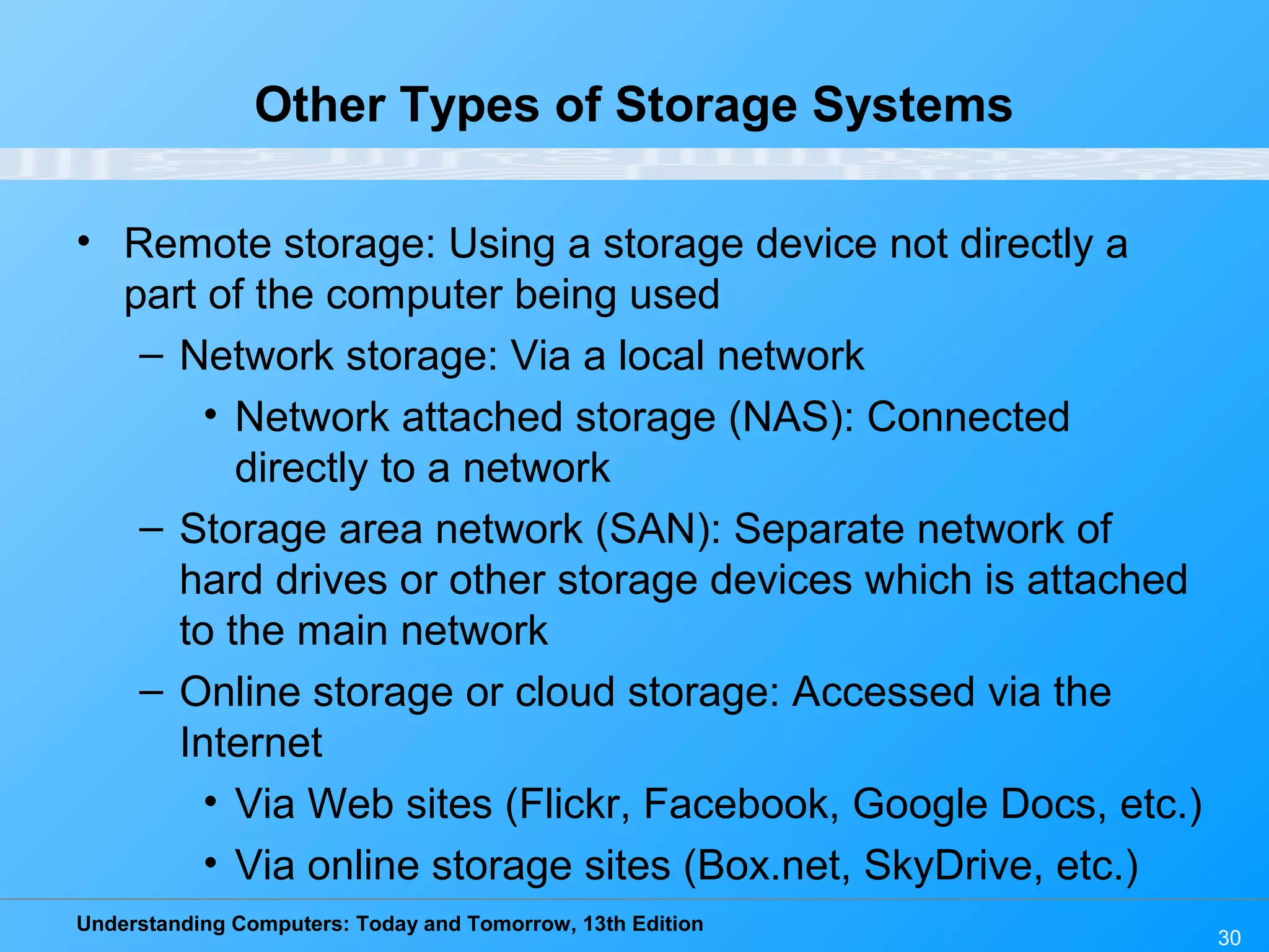 Understanding Computers: Today and Tomorrow, 13th Edition
30
Other Types of Storage Systems
• Remote storage: Using a storage device not directly a
part of the computer being used
– Network storage: Via a local network
• Network attached storage (NAS): Connected
directly to a network
– Storage area network (SAN): Separate network of
hard drives or other storage devices which is attached
to the main network
– Online storage or cloud storage: Accessed via the
Internet
• Via Web sites (Flickr, Facebook, Google Docs, etc.)
• Via online storage sites (Box.net, SkyDrive, etc.)
 