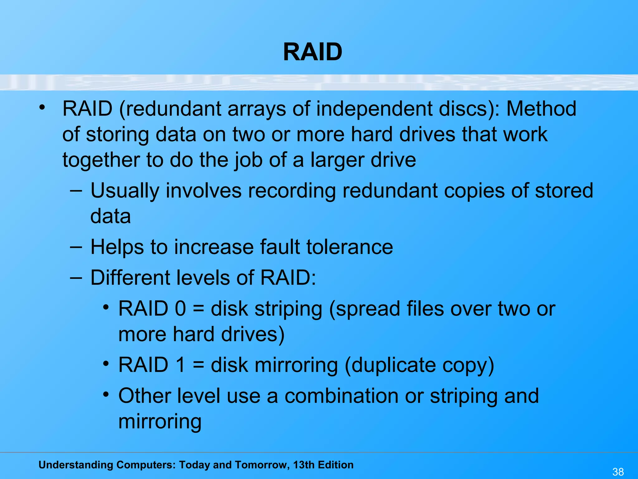 Understanding Computers: Today and Tomorrow, 13th Edition
38
RAID
• RAID (redundant arrays of independent discs): Method
of storing data on two or more hard drives that work
together to do the job of a larger drive
– Usually involves recording redundant copies of stored
data
– Helps to increase fault tolerance
– Different levels of RAID:
• RAID 0 = disk striping (spread files over two or
more hard drives)
• RAID 1 = disk mirroring (duplicate copy)
• Other level use a combination or striping and
mirroring
 