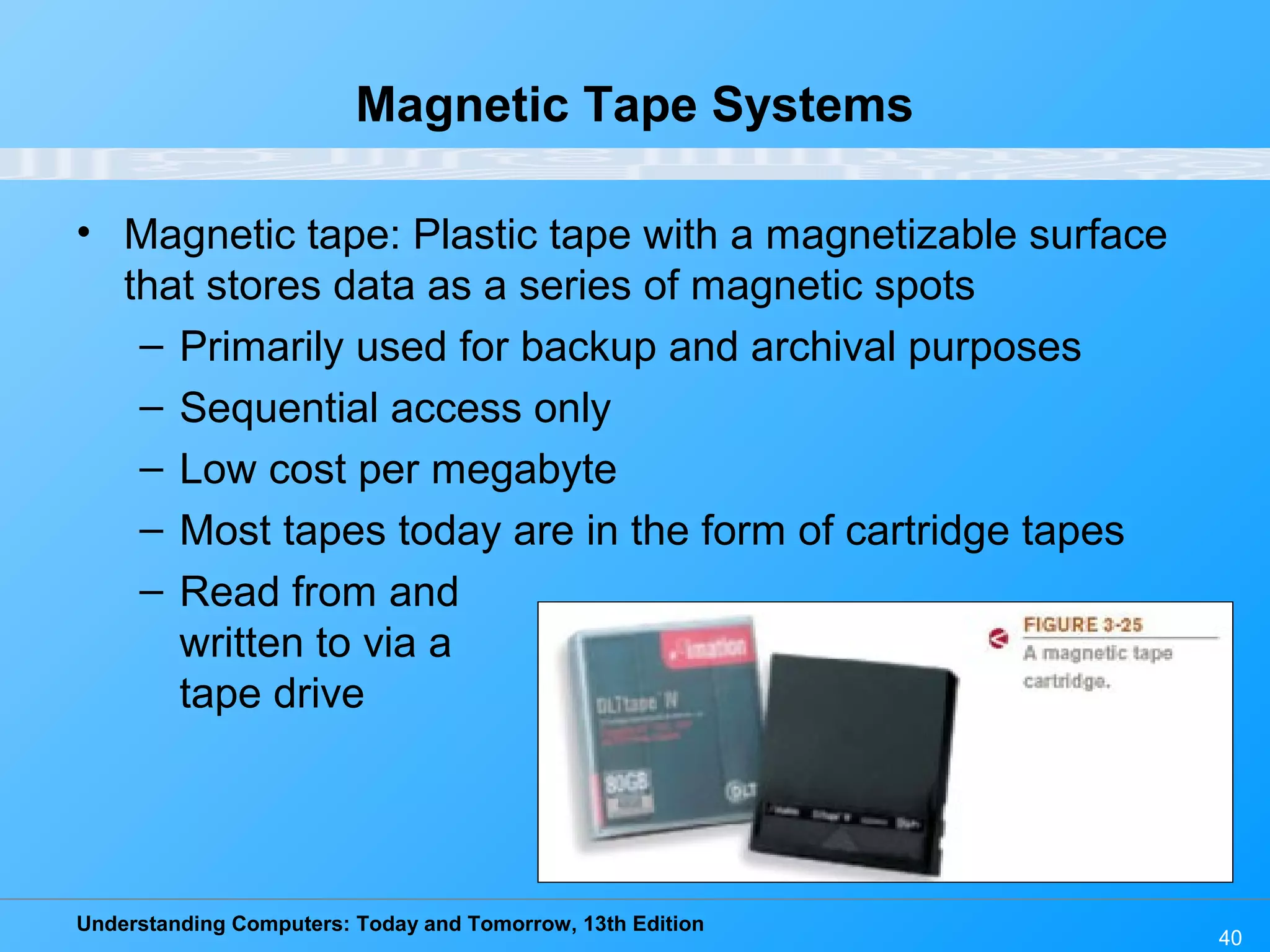 Understanding Computers: Today and Tomorrow, 13th Edition
40
Magnetic Tape Systems
• Magnetic tape: Plastic tape with a magnetizable surface
that stores data as a series of magnetic spots
– Primarily used for backup and archival purposes
– Sequential access only
– Low cost per megabyte
– Most tapes today are in the form of cartridge tapes
– Read from and
written to via a
tape drive
 