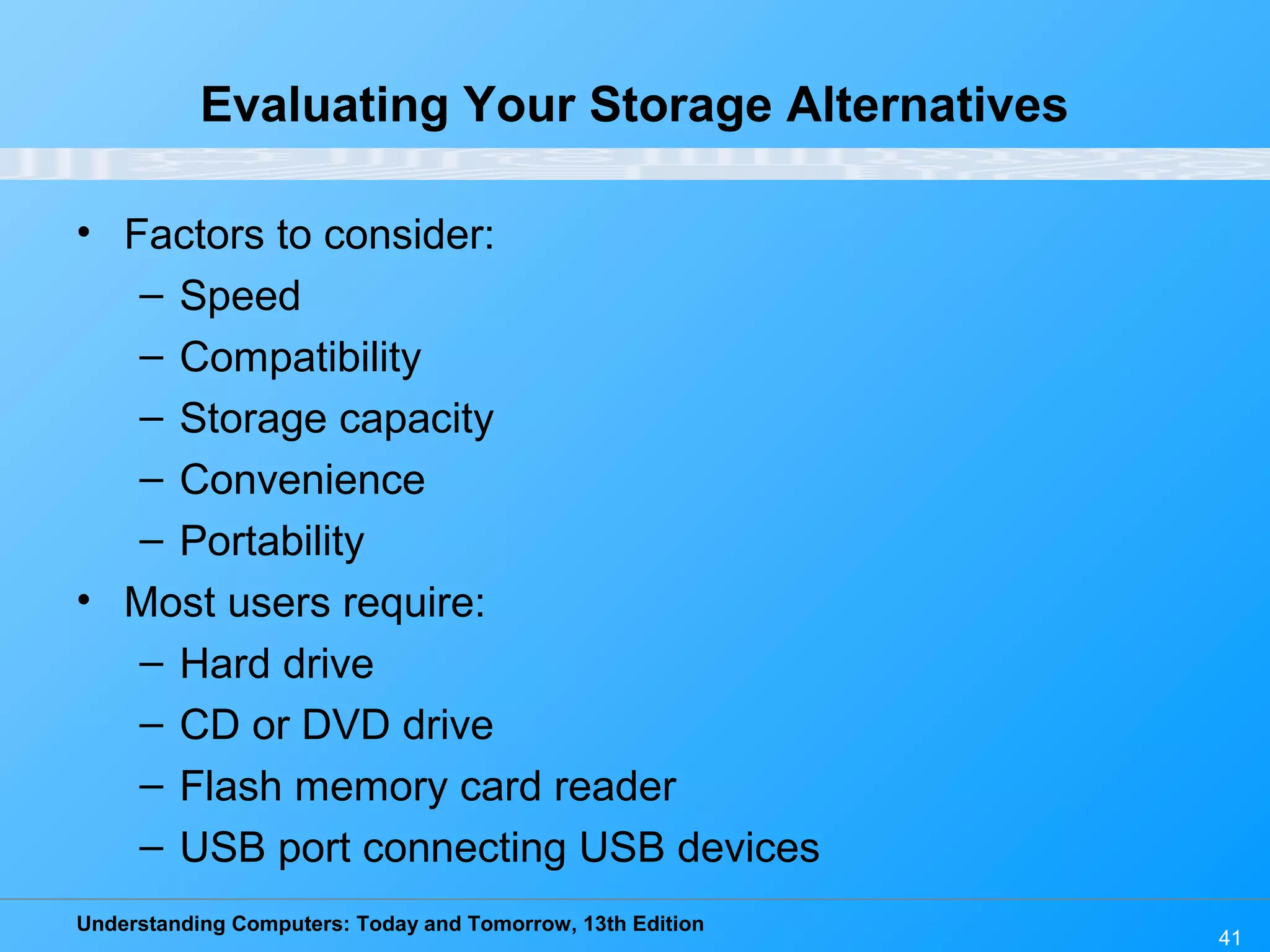 Understanding Computers: Today and Tomorrow, 13th Edition
41
Evaluating Your Storage Alternatives
• Factors to consider:
– Speed
– Compatibility
– Storage capacity
– Convenience
– Portability
• Most users require:
– Hard drive
– CD or DVD drive
– Flash memory card reader
– USB port connecting USB devices
 