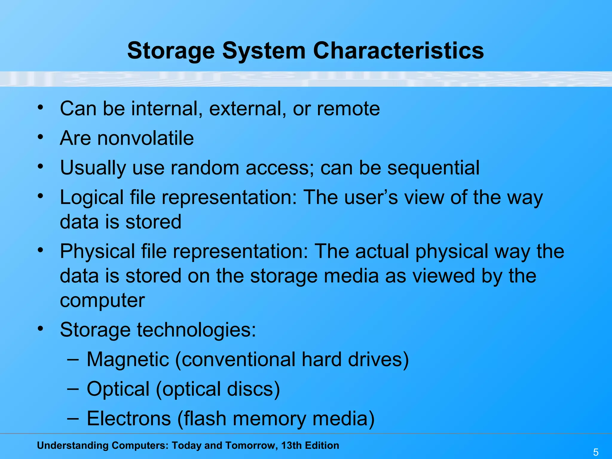 Understanding Computers: Today and Tomorrow, 13th Edition
5
Storage System Characteristics
• Can be internal, external, or remote
• Are nonvolatile
• Usually use random access; can be sequential
• Logical file representation: The user’s view of the way
data is stored
• Physical file representation: The actual physical way the
data is stored on the storage media as viewed by the
computer
• Storage technologies:
– Magnetic (conventional hard drives)
– Optical (optical discs)
– Electrons (flash memory media)
 