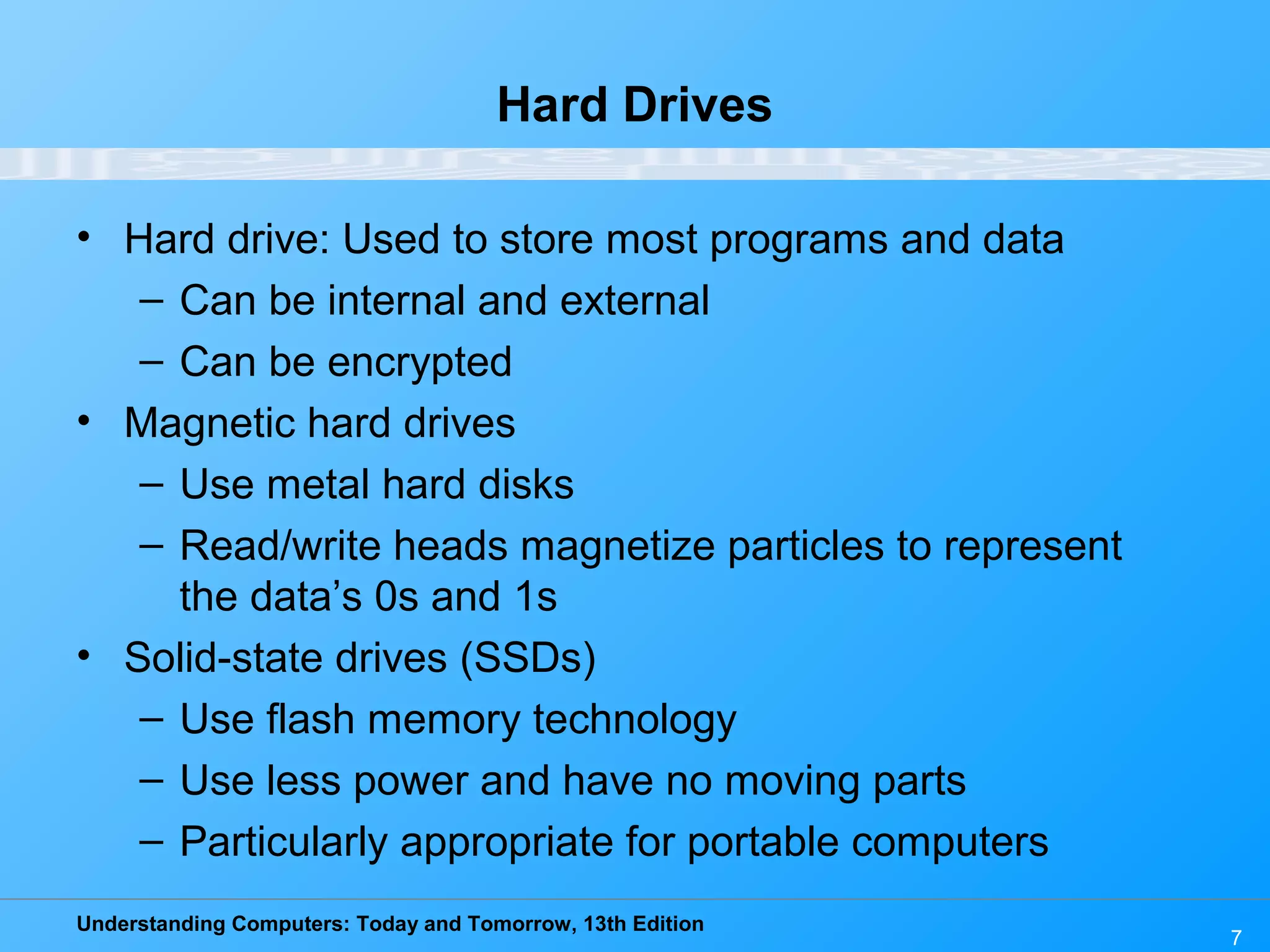 Understanding Computers: Today and Tomorrow, 13th Edition
7
Hard Drives
• Hard drive: Used to store most programs and data
– Can be internal and external
– Can be encrypted
• Magnetic hard drives
– Use metal hard disks
– Read/write heads magnetize particles to represent
the data’s 0s and 1s
• Solid-state drives (SSDs)
– Use flash memory technology
– Use less power and have no moving parts
– Particularly appropriate for portable computers
 
