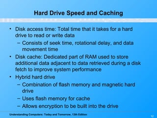 Understanding Computers: Today and Tomorrow, 13th Edition
12
Hard Drive Speed and Caching
• Disk access time: Total time that it takes for a hard
drive to read or write data
– Consists of seek time, rotational delay, and data
movement time
• Disk cache: Dedicated part of RAM used to store
additional data adjacent to data retrieved during a disk
fetch to improve system performance
• Hybrid hard drive
– Combination of flash memory and magnetic hard
drive
– Uses flash memory for cache
– Allows encryption to be built into the drive
 