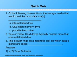 Understanding Computers: Today and Tomorrow, 13th Edition
17
Quick Quiz
1. Of the following three options, the storage media that
would hold the most data is a(n)
_______________________.
a. internal hard drive
b. USB flash memory drive
c. portable hard drive
2. True or False: Hard drives typically contain more than
one metal hard disk.
3. The circular rings on a magnetic disk on which data is
stored are called ________________________.
Answers:
1) a; 2) True; 3) tracks
 