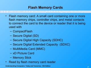 Understanding Computers: Today and Tomorrow, 13th Edition
27
Flash Memory Cards
• Flash memory card: A small card containing one or more
flash memory chips, controller chips, and metal contacts
to connect the card to the device or reader that it is being
used with
– CompactFlash
– Secure Digital (SD)
– Secure Digital High Capacity (SDHC)
– Secure Digital Extended Capacity (SDXC)
– MultiMedia Card (MMC)
– xD Picture Card
– Memory Stick
• Read by flash memory card reader
 