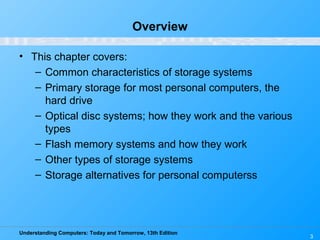 Understanding Computers: Today and Tomorrow, 13th Edition
3
Overview
• This chapter covers:
– Common characteristics of storage systems
– Primary storage for most personal computers, the
hard drive
– Optical disc systems; how they work and the various
types
– Flash memory systems and how they work
– Other types of storage systems
– Storage alternatives for personal computerss
 