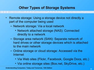 Understanding Computers: Today and Tomorrow, 13th Edition
30
Other Types of Storage Systems
• Remote storage: Using a storage device not directly a
part of the computer being used
– Network storage: Via a local network
• Network attached storage (NAS): Connected
directly to a network
– Storage area network (SAN): Separate network of
hard drives or other storage devices which is attached
to the main network
– Online storage or cloud storage: Accessed via the
Internet
• Via Web sites (Flickr, Facebook, Google Docs, etc.)
• Via online storage sites (Box.net, SkyDrive, etc.)
 