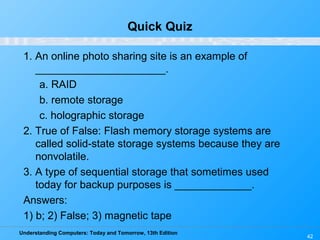 Understanding Computers: Today and Tomorrow, 13th Edition
42
Quick Quiz
1. An online photo sharing site is an example of
______________________.
a. RAID
b. remote storage
c. holographic storage
2. True of False: Flash memory storage systems are
called solid-state storage systems because they are
nonvolatile.
3. A type of sequential storage that sometimes used
today for backup purposes is _____________.
Answers:
1) b; 2) False; 3) magnetic tape
 