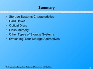 Understanding Computers: Today and Tomorrow, 13th Edition
43
Summary
• Storage Systems Characteristics
• Hard Drives
• Optical Discs
• Flash Memory
• Other Types of Storage Systems
• Evaluating Your Storage Alternatives
 