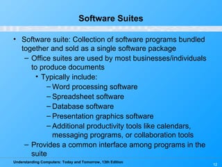 Understanding Computers: Today and Tomorrow, 13th Edition
12
Software Suites
• Software suite: Collection of software programs bundled
together and sold as a single software package
– Office suites are used by most businesses/individuals
to produce documents
• Typically include:
– Word processing software
– Spreadsheet software
– Database software
– Presentation graphics software
– Additional productivity tools like calendars,
messaging programs, or collaboration tools
– Provides a common interface among programs in the
suite
 