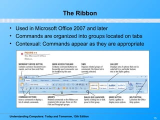 Understanding Computers: Today and Tomorrow, 13th Edition
15
The Ribbon
• Used in Microsoft Office 2007 and later
• Commands are organized into groups located on tabs
• Contexual: Commands appear as they are appropriate
 