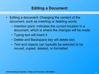 Understanding Computers: Today and Tomorrow, 13th Edition
16
Editing a Document
• Editing a document: Changing the content of the
document, such as inserting or deleting words
– Insertion point: Indicates the current location in a
document, which is where the changes will be made
– Typing text will insert it
– Delete and Backspace key will delete text
– Text and objects can typically be selected to be
moved, copied, deleted, or formatted
 