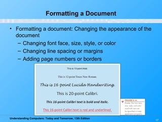Understanding Computers: Today and Tomorrow, 13th Edition
17
Formatting a Document
• Formatting a document: Changing the appearance of the
document
– Changing font face, size, style, or color
– Changing line spacing or margins
– Adding page numbers or borders
 