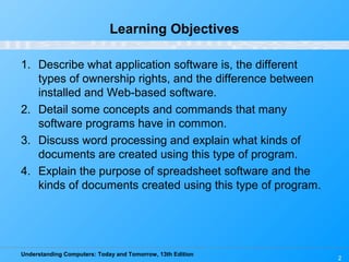 Understanding Computers: Today and Tomorrow, 13th Edition
2
Learning Objectives
1. Describe what application software is, the different
types of ownership rights, and the difference between
installed and Web-based software.
2. Detail some concepts and commands that many
software programs have in common.
3. Discuss word processing and explain what kinds of
documents are created using this type of program.
4. Explain the purpose of spreadsheet software and the
kinds of documents created using this type of program.
 