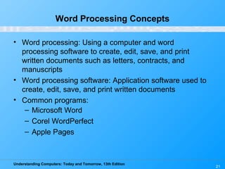 Understanding Computers: Today and Tomorrow, 13th Edition
21
Word Processing Concepts
• Word processing: Using a computer and word
processing software to create, edit, save, and print
written documents such as letters, contracts, and
manuscripts
• Word processing software: Application software used to
create, edit, save, and print written documents
• Common programs:
– Microsoft Word
– Corel WordPerfect
– Apple Pages
 