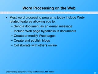 Understanding Computers: Today and Tomorrow, 13th Edition
25
Word Processing on the Web
• Most word processing programs today include Web-
related features allowing you to:
– Send a document as an e-mail message
– Include Web page hyperlinks in documents
– Create or modify Web pages
– Create and publish blogs
– Collaborate with others online
 