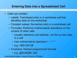 Understanding Computers: Today and Tomorrow, 13th Edition
29
Entering Data into a Spreadsheet Cell
• Cells can contain:
– Labels: Text-based entry in a worksheet cell that
identifies data on the worksheet
– Constant values: Numerical entry in a worksheet cell
– Formulas: Performs mathematical operations on the
content of other cells
• Usually reference cell address, not the current data
in a cell
• Use mathematical operators + - / * ^
• e.g. =B8+C8+D8
– Functions: Named programmed formula
• e.g. @SUM(B8..D8)
 