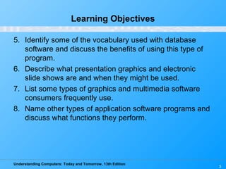 Understanding Computers: Today and Tomorrow, 13th Edition
3
Learning Objectives
5. Identify some of the vocabulary used with database
software and discuss the benefits of using this type of
program.
6. Describe what presentation graphics and electronic
slide shows are and when they might be used.
7. List some types of graphics and multimedia software
consumers frequently use.
8. Name other types of application software programs and
discuss what functions they perform.
 