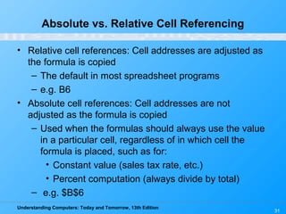 Understanding Computers: Today and Tomorrow, 13th Edition
31
Absolute vs. Relative Cell Referencing
• Relative cell references: Cell addresses are adjusted as
the formula is copied
– The default in most spreadsheet programs
– e.g. B6
• Absolute cell references: Cell addresses are not
adjusted as the formula is copied
– Used when the formulas should always use the value
in a particular cell, regardless of in which cell the
formula is placed, such as for:
• Constant value (sales tax rate, etc.)
• Percent computation (always divide by total)
– e.g. $B$6
 