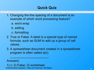 Understanding Computers: Today and Tomorrow, 13th Edition
35
Quick Quiz
1. Changing the line spacing of a document is an
example of which word processing feature?
a. word wrap
b. editing
c. formatting
2. True or False: A label is a special type of named
formula, such as SUM to add up a group of cell
values.
3. A spreadsheet document created in a spreadsheet
program is often called a(n)
______________________.
Answers:
1) c; 2) False; 3) worksheet
 