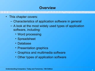 Understanding Computers: Today and Tomorrow, 13th Edition
4
Overview
• This chapter covers:
– Characteristics of application software in general
– A look at the most widely used types of application
software, including:
• Word processing
• Spreadsheet
• Database
• Presentation graphics
• Graphics and multimedia software
• Other types of application software
 