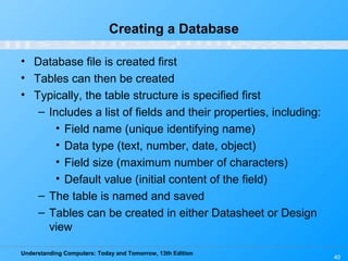 Understanding Computers: Today and Tomorrow, 13th Edition
40
Creating a Database
• Database file is created first
• Tables can then be created
• Typically, the table structure is specified first
– Includes a list of fields and their properties, including:
• Field name (unique identifying name)
• Data type (text, number, date, object)
• Field size (maximum number of characters)
• Default value (initial content of the field)
– The table is named and saved
– Tables can be created in either Datasheet or Design
view
 