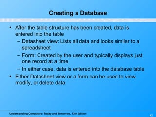 Understanding Computers: Today and Tomorrow, 13th Edition
42
Creating a Database
• After the table structure has been created, data is
entered into the table
– Datasheet view: Lists all data and looks similar to a
spreadsheet
– Form: Created by the user and typically displays just
one record at a time
– In either case, data is entered into the database table
• Either Datasheet view or a form can be used to view,
modify, or delete data
 